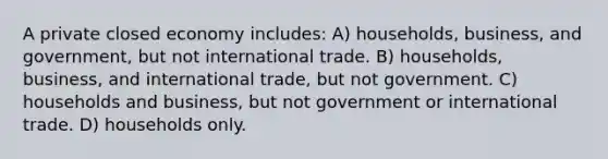 A private closed economy includes: A) households, business, and government, but not international trade. B) households, business, and international trade, but not government. C) households and business, but not government or international trade. D) households only.