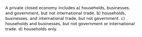 A private closed economy includes a) households, businesses, and government, but not international trade. b) households, businesses, and international trade, but not government. c) households and businesses, but not government or international trade. d) households only.