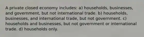 A private closed economy includes: a) households, businesses, and government, but not international trade. b) households, businesses, and international trade, but not government. c) households and businesses, but not government or international trade. d) households only.