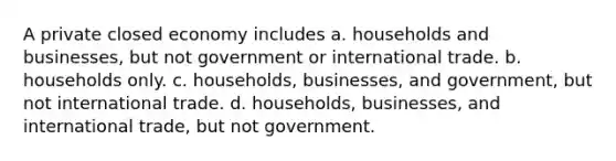 A private closed economy includes a. households and businesses, but not government or international trade. b. households only. c. households, businesses, and government, but not international trade. d. households, businesses, and international trade, but not government.