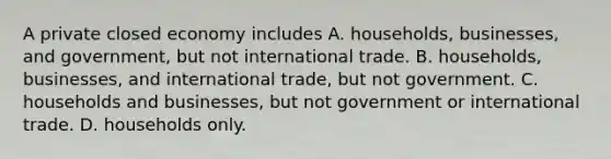 A private closed economy includes A. households, businesses, and government, but not international trade. B. households, businesses, and international trade, but not government. C. households and businesses, but not government or international trade. D. households only.