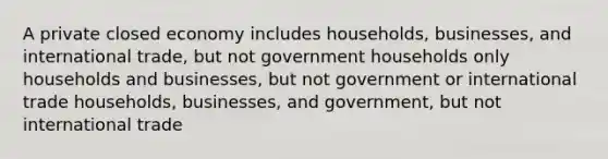 A private closed economy includes households, businesses, and international trade, but not government households only households and businesses, but not government or international trade households, businesses, and government, but not international trade