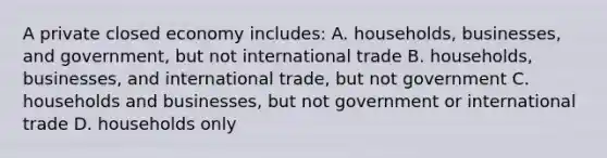 A private closed economy includes: A. households, businesses, and government, but not international trade B. households, businesses, and international trade, but not government C. households and businesses, but not government or international trade D. households only