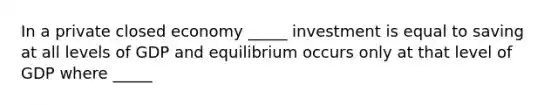 In a private closed economy _____ investment is equal to saving at all levels of GDP and equilibrium occurs only at that level of GDP where _____