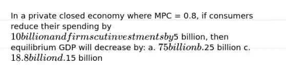 In a private closed economy where MPC = 0.8, if consumers reduce their spending by 10 billion and firms cut investments by5 billion, then equilibrium GDP will decrease by: a. 75 billion b.25 billion c. 18.8 billion d.15 billion