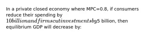 In a private closed economy where MPC=0.8, if consumers reduce their spending by 10 billion and firms cut investments by5 billion, then equilibrium GDP will decrease by: