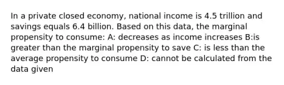 In a private closed economy, national income is 4.5 trillion and savings equals 6.4 billion. Based on this data, the marginal propensity to consume: A: decreases as income increases B:is greater than the marginal propensity to save C: is less than the average propensity to consume D: cannot be calculated from the data given