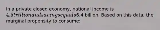 In a private closed economy, national income is 4.5 trillion and savings equals6.4 billion. Based on this data, the marginal propensity to consume: