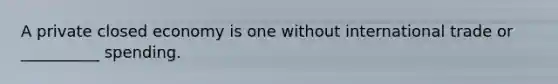 A private closed economy is one without international trade or __________ spending.