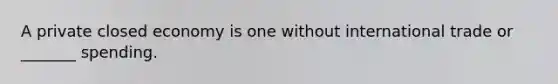 A private closed economy is one without international trade or _______ spending.