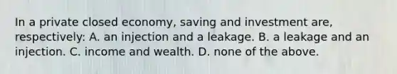 In a private closed economy, saving and investment are, respectively: A. an injection and a leakage. B. a leakage and an injection. C. income and wealth. D. none of the above.