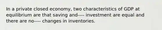 In a private closed economy, two characteristics of GDP at equilibrium are that saving and---- investment are equal and there are no---- changes in inventories.