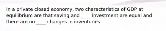 In a private closed economy, two characteristics of GDP at equilibrium are that saving and ____ investment are equal and there are no ____ changes in inventories.