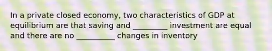 In a private closed economy, two characteristics of GDP at equilibrium are that saving and _________ investment are equal and there are no __________ changes in inventory