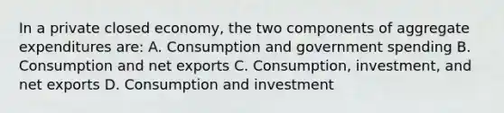 In a private closed economy, the two components of aggregate expenditures are: A. Consumption and government spending B. Consumption and net exports C. Consumption, investment, and net exports D. Consumption and investment