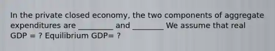 In the private closed economy, the two components of aggregate expenditures are _________ and ________ We assume that real GDP = ? Equilibrium GDP= ?