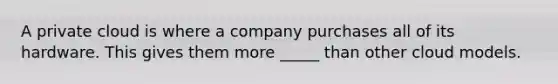 A private cloud is where a company purchases all of its hardware. This gives them more _____ than other cloud models.