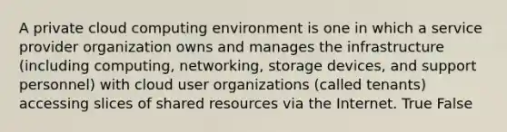 A private cloud computing environment is one in which a service provider organization owns and manages the infrastructure (including computing, networking, storage devices, and support personnel) with cloud user organizations (called tenants) accessing slices of shared resources via the Internet. True False