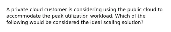 A private cloud customer is considering using the public cloud to accommodate the peak utilization workload. Which of the following would be considered the ideal scaling solution?