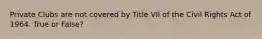 Private Clubs are not covered by Title VII of the Civil Rights Act of 1964. True or False?