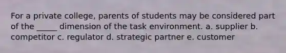 For a private college, parents of students may be considered part of the _____ dimension of the task environment. a. supplier b. competitor c. regulator d. strategic partner e. customer