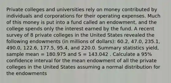 Private colleges and universities rely on money contributed by individuals and corporations for their operating expenses. Much of this money is put into a fund called an endowment, and the college spends only the interest earned by the fund. A recent survey of 8 private colleges in the United States revealed the following endowments (in millions of dollars): 60.2, 47.0, 235.1, 490.0, 122.6, 177.5, 95.4, and 220.0. Summary statistics yield, sample mean = 180.975 and S = 143.042 . Calculate a 95% confidence interval for the mean endowment of all the private colleges in the United States assuming a normal distribution for the endowments