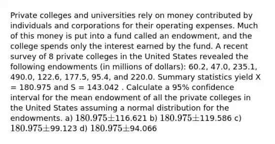 Private colleges and universities rely on money contributed by individuals and corporations for their operating expenses. Much of this money is put into a fund called an endowment, and the college spends only the interest earned by the fund. A recent survey of 8 private colleges in the United States revealed the following endowments (in millions of dollars): 60.2, 47.0, 235.1, 490.0, 122.6, 177.5, 95.4, and 220.0. Summary statistics yield X = 180.975 and S = 143.042 . Calculate a 95% confidence interval for the mean endowment of all the private colleges in the United States assuming a normal distribution for the endowments. a) 180.975 ±116.621 b) 180.975 ±119.586 c) 180.975 ±99.123 d) 180.975 ±94.066