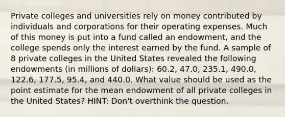 Private colleges and universities rely on money contributed by individuals and corporations for their operating expenses. Much of this money is put into a fund called an endowment, and the college spends only the interest earned by the fund. A sample of 8 private colleges in the United States revealed the following endowments (in millions of dollars): 60.2, 47.0, 235.1, 490.0, 122.6, 177.5, 95.4, and 440.0. What value should be used as the point estimate for the mean endowment of all private colleges in the United States? HINT: Don't overthink the question.