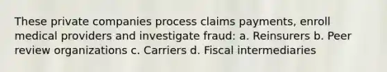 These private companies process claims payments, enroll medical providers and investigate fraud: a. Reinsurers b. Peer review organizations c. Carriers d. Fiscal intermediaries