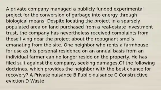 A private company managed a publicly funded experimental project for the conversion of garbage into energy through biological means. Despite locating the project in a sparsely populated area on land purchased from a real-estate investment trust, the company has nevertheless received complaints from those living near the project about the repugnant smells emanating from the site. One neighbor who rents a farmhouse for use as his personal residence on an annual basis from an individual farmer can no longer reside on the property. He has filed suit against the company, seeking damages.Of the following doctrines, which provides the neighbor with the best chance for recovery? A Private nuisance B Public nuisance C Constructive eviction D Waste