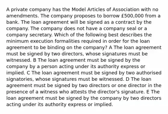 A private company has the Model Articles of Association with no amendments. The company proposes to borrow £500,000 from a bank. The loan agreement will be signed as a contract by the company. The company does not have a company seal or a company secretary. Which of the following best describes the minimum execution formalities required in order for the loan agreement to be binding on the company? A The loan agreement must be signed by two directors, whose signatures must be witnessed. B The loan agreement must be signed by the company by a person acting under its authority express or implied. C The loan agreement must be signed by two authorised signatories, whose signatures must be witnessed. D The loan agreement must be signed by two directors or one director in the presence of a witness who attests the director's signature. E The loan agreement must be signed by the company by two directors acting under its authority express or implied.