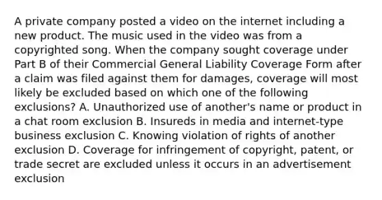 A private company posted a video on the internet including a new product. The music used in the video was from a copyrighted song. When the company sought coverage under Part B of their Commercial General Liability Coverage Form after a claim was filed against them for damages, coverage will most likely be excluded based on which one of the following exclusions? A. Unauthorized use of another's name or product in a chat room exclusion B. Insureds in media and internet-type business exclusion C. Knowing violation of rights of another exclusion D. Coverage for infringement of copyright, patent, or trade secret are excluded unless it occurs in an advertisement exclusion