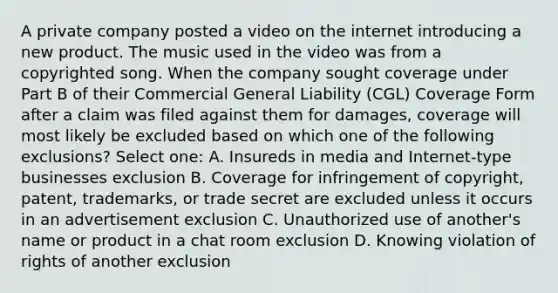 A private company posted a video on the internet introducing a new product. The music used in the video was from a copyrighted song. When the company sought coverage under Part B of their Commercial General Liability (CGL) Coverage Form after a claim was filed against them for damages, coverage will most likely be excluded based on which one of the following exclusions? Select one: A. Insureds in media and Internet-type businesses exclusion B. Coverage for infringement of copyright, patent, trademarks, or trade secret are excluded unless it occurs in an advertisement exclusion C. Unauthorized use of another's name or product in a chat room exclusion D. Knowing violation of rights of another exclusion