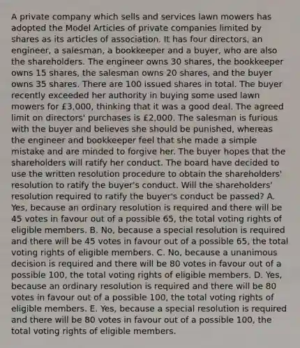 A private company which sells and services lawn mowers has adopted the Model Articles of private companies limited by shares as its articles of association. It has four directors, an engineer, a salesman, a bookkeeper and a buyer, who are also the shareholders. The engineer owns 30 shares, the bookkeeper owns 15 shares, the salesman owns 20 shares, and the buyer owns 35 shares. There are 100 issued shares in total. The buyer recently exceeded her authority in buying some used lawn mowers for £3,000, thinking that it was a good deal. The agreed limit on directors' purchases is £2,000. The salesman is furious with the buyer and believes she should be punished, whereas the engineer and bookkeeper feel that she made a simple mistake and are minded to forgive her. The buyer hopes that the shareholders will ratify her conduct. The board have decided to use the written resolution procedure to obtain the shareholders' resolution to ratify the buyer's conduct. Will the shareholders' resolution required to ratify the buyer's conduct be passed? A. Yes, because an ordinary resolution is required and there will be 45 votes in favour out of a possible 65, the total voting rights of eligible members. B. No, because a special resolution is required and there will be 45 votes in favour out of a possible 65, the total voting rights of eligible members. C. No, because a unanimous decision is required and there will be 80 votes in favour out of a possible 100, the total voting rights of eligible members. D. Yes, because an ordinary resolution is required and there will be 80 votes in favour out of a possible 100, the total voting rights of eligible members. E. Yes, because a special resolution is required and there will be 80 votes in favour out of a possible 100, the total voting rights of eligible members.