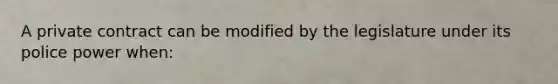 A private contract can be modified by the legislature under its police power when: