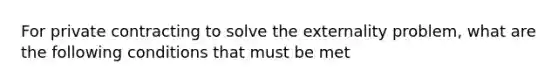 For private contracting to solve the externality​ problem, what are the following conditions that must be met