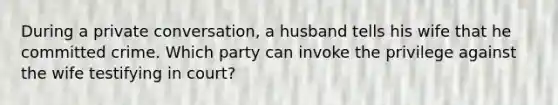 During a private conversation, a husband tells his wife that he committed crime. Which party can invoke the privilege against the wife testifying in court?