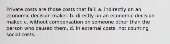 Private costs are those costs that fall: a. indirectly on an economic decision maker. b. directly on an economic decision maker. c. without compensation on someone other than the person who caused them. d. in external costs, not counting social costs.