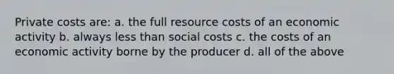 Private costs are: a. the full resource costs of an economic activity b. always less than social costs c. the costs of an economic activity borne by the producer d. all of the above