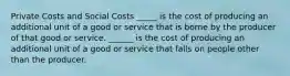 Private Costs and Social Costs _____ is the cost of producing an additional unit of a good or service that is borne by the producer of that good or service. ______ is the cost of producing an additional unit of a good or service that falls on people other than the producer.