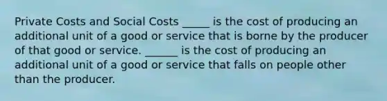 Private Costs and Social Costs _____ is the cost of producing an additional unit of a good or service that is borne by the producer of that good or service. ______ is the cost of producing an additional unit of a good or service that falls on people other than the producer.