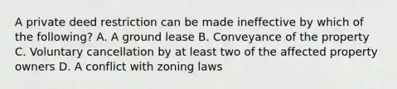 A private deed restriction can be made ineffective by which of the following? A. A ground lease B. Conveyance of the property C. Voluntary cancellation by at least two of the affected property owners D. A conflict with zoning laws