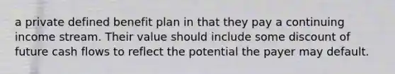 a private defined benefit plan in that they pay a continuing income stream. Their value should include some discount of future cash flows to reflect the potential the payer may default.