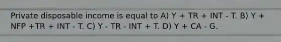 Private disposable income is equal to A) Y + TR + INT - T. B) Y + NFP +TR + INT - T. C) Y - TR - INT + T. D) Y + CA - G.