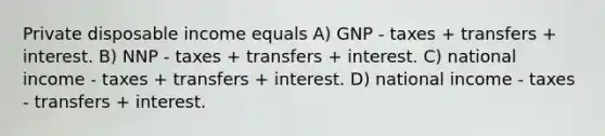 Private disposable income equals A) GNP - taxes + transfers + interest. B) NNP - taxes + transfers + interest. C) national income - taxes + transfers + interest. D) national income - taxes - transfers + interest.