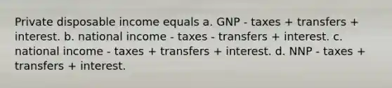 Private disposable income equals a. GNP - taxes + transfers + interest. b. national income - taxes - transfers + interest. c. national income - taxes + transfers + interest. d. NNP - taxes + transfers + interest.