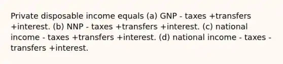 Private disposable income equals (a) GNP - taxes +transfers +interest. (b) NNP - taxes +transfers +interest. (c) national income - taxes +transfers +interest. (d) national income - taxes - transfers +interest.