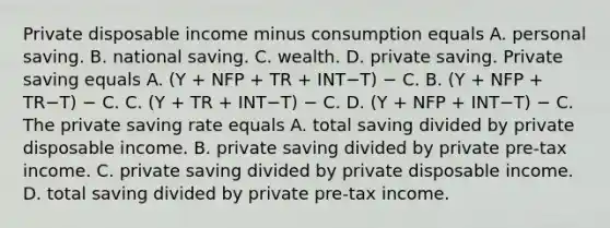 Private disposable income minus consumption equals A. personal saving. B. national saving. C. wealth. D. private saving. Private saving equals A. ​(Y ​+ NFP​ + TR​ + INT−T​) − C. B. ​(Y ​+ NFP​ + TR−T​) − C. C. ​(Y ​+ TR​ + INT−T​) − C. D. ​(Y ​+ NFP​ + INT−T​) − C. The private saving rate equals A. total saving divided by private disposable income. B. private saving divided by private​ pre-tax income. C. private saving divided by private disposable income. D. total saving divided by private​ pre-tax income.