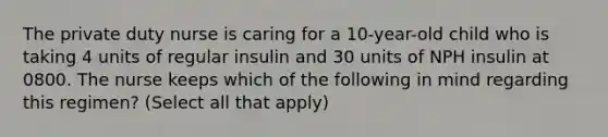 The private duty nurse is caring for a 10-year-old child who is taking 4 units of regular insulin and 30 units of NPH insulin at 0800. The nurse keeps which of the following in mind regarding this regimen? (Select all that apply)