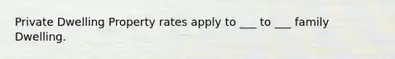 Private Dwelling Property rates apply to ___ to ___ family Dwelling.